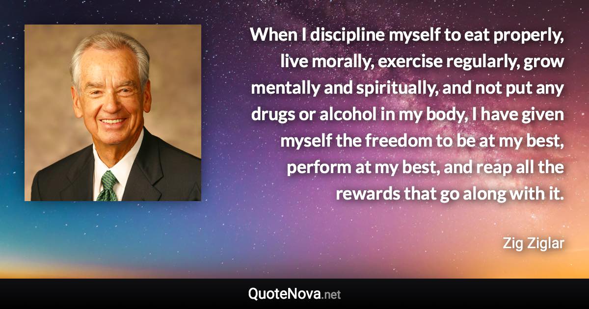 When I discipline myself to eat properly, live morally, exercise regularly, grow mentally and spiritually, and not put any drugs or alcohol in my body, I have given myself the freedom to be at my best, perform at my best, and reap all the rewards that go along with it. - Zig Ziglar quote