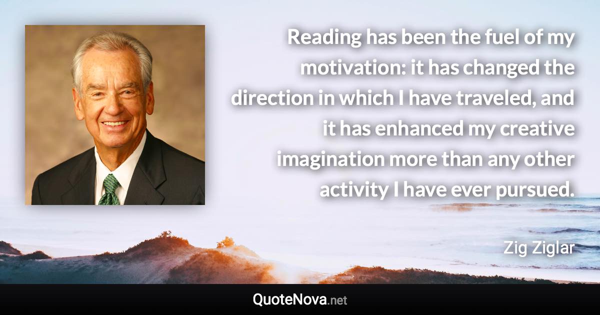 Reading has been the fuel of my motivation: it has changed the direction in which I have traveled, and it has enhanced my creative imagination more than any other activity I have ever pursued. - Zig Ziglar quote