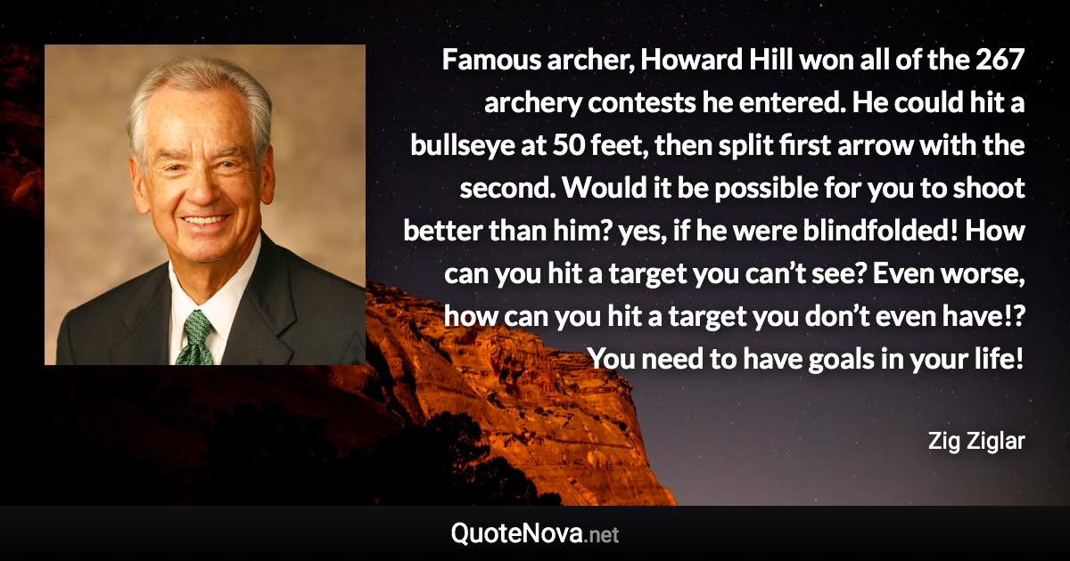 Famous archer, Howard Hill won all of the 267 archery contests he entered. He could hit a bullseye at 50 feet, then split first arrow with the second. Would it be possible for you to shoot better than him? yes, if he were blindfolded! How can you hit a target you can’t see? Even worse, how can you hit a target you don’t even have!? You need to have goals in your life! - Zig Ziglar quote