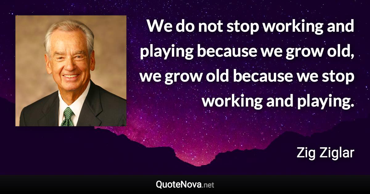 We do not stop working and playing because we grow old, we grow old because we stop working and playing. - Zig Ziglar quote