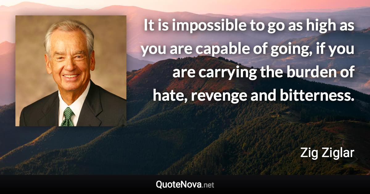 It is impossible to go as high as you are capable of going, if you are carrying the burden of hate, revenge and bitterness. - Zig Ziglar quote