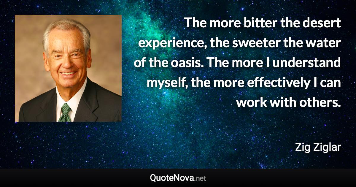 The more bitter the desert experience, the sweeter the water of the oasis. The more I understand myself, the more effectively I can work with others. - Zig Ziglar quote