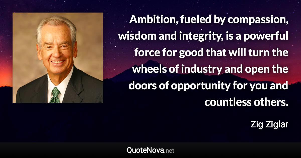 Ambition, fueled by compassion, wisdom and integrity, is a powerful force for good that will turn the wheels of industry and open the doors of opportunity for you and countless others. - Zig Ziglar quote