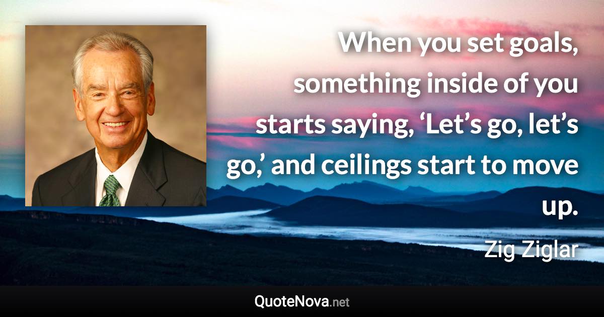 When you set goals, something inside of you starts saying, ‘Let’s go, let’s go,’ and ceilings start to move up. - Zig Ziglar quote