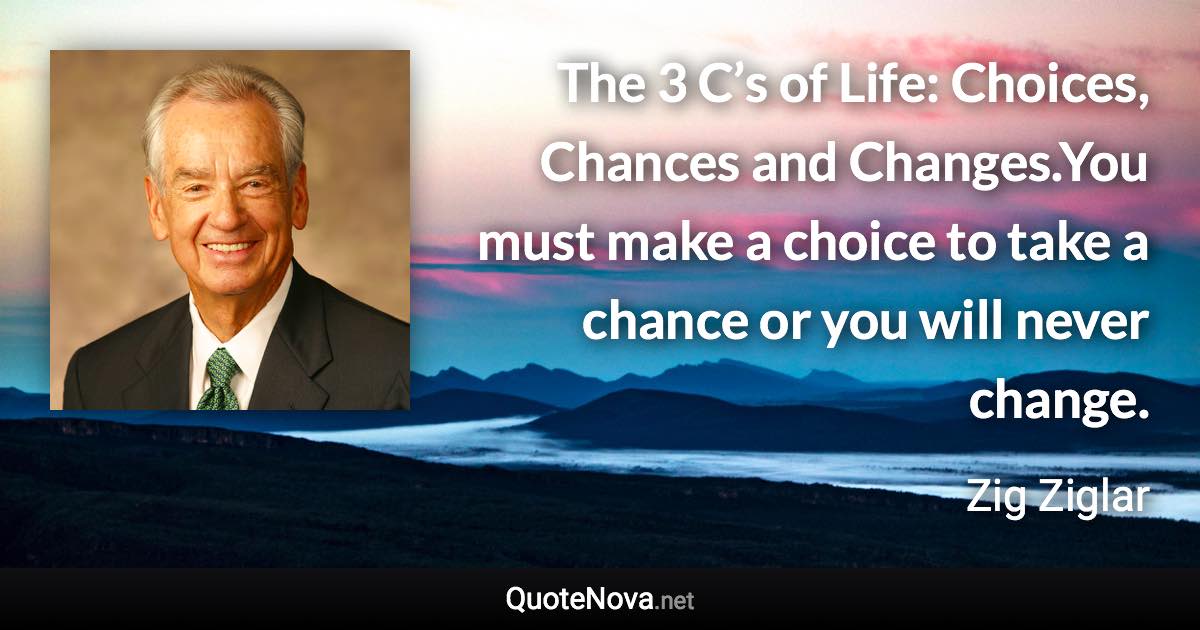 The 3 C’s of Life: Choices, Chances and Changes.You must make a choice to take a chance or you will never change. - Zig Ziglar quote