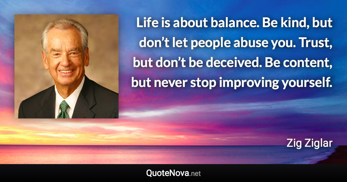 Life is about balance. Be kind, but don’t let people abuse you. Trust, but don’t be deceived. Be content, but never stop improving yourself. - Zig Ziglar quote