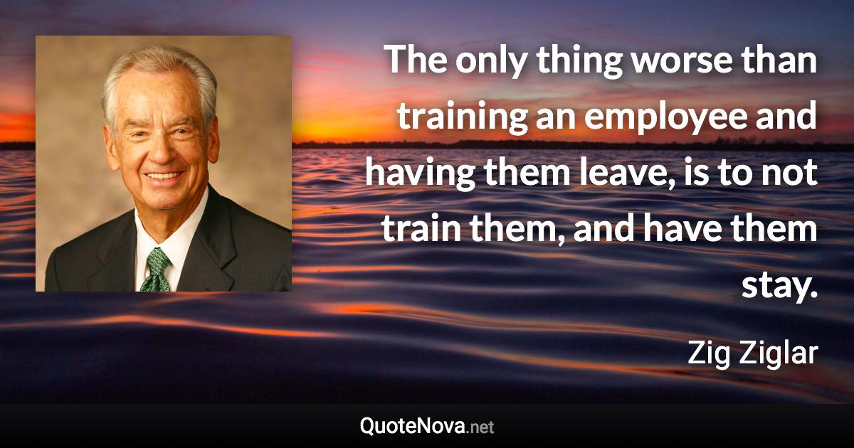 The only thing worse than training an employee and having them leave, is to not train them, and have them stay. - Zig Ziglar quote