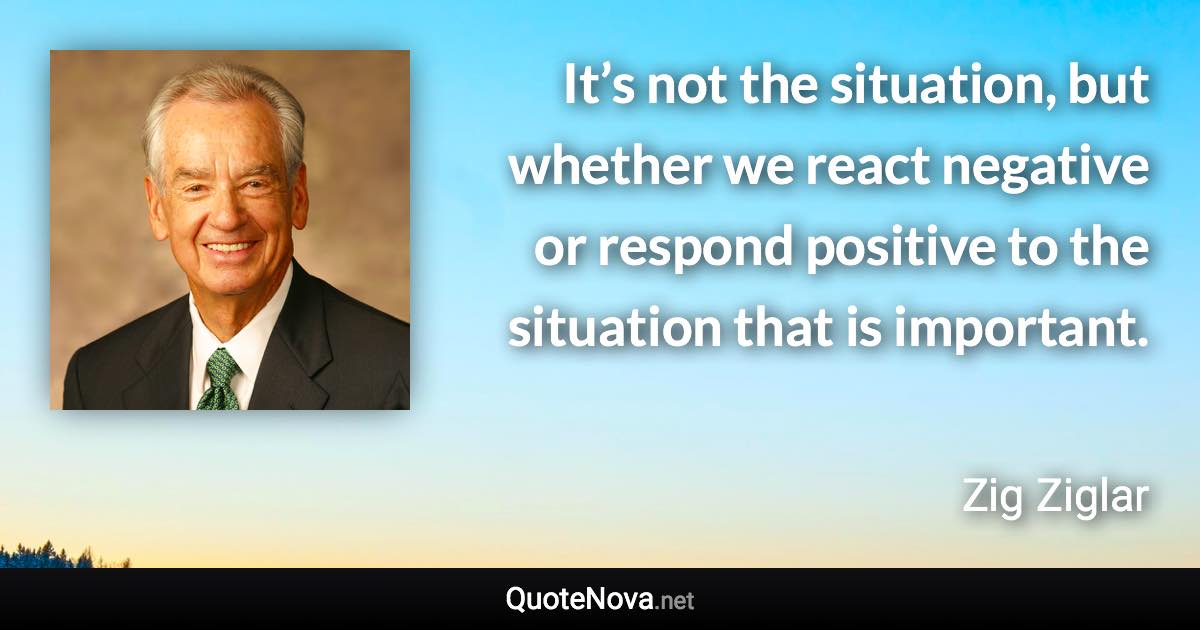 It’s not the situation, but whether we react negative or respond positive to the situation that is important. - Zig Ziglar quote