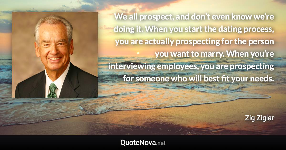 We all prospect, and don’t even know we’re doing it. When you start the dating process, you are actually prospecting for the person you want to marry. When you’re interviewing employees, you are prospecting for someone who will best fit your needs. - Zig Ziglar quote