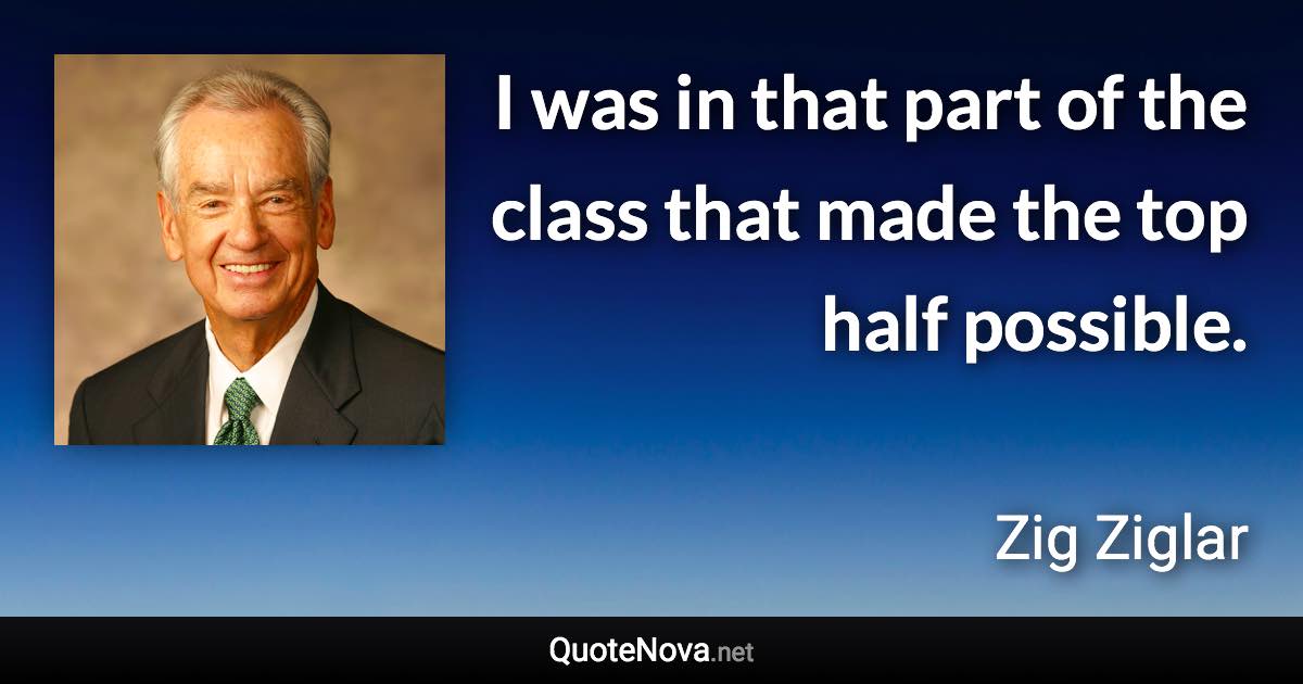 I was in that part of the class that made the top half possible. - Zig Ziglar quote