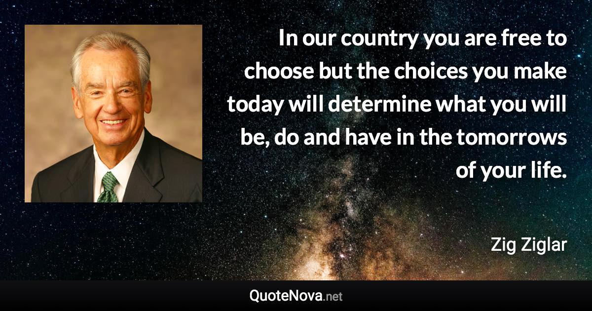 In our country you are free to choose but the choices you make today will determine what you will be, do and have in the tomorrows of your life. - Zig Ziglar quote