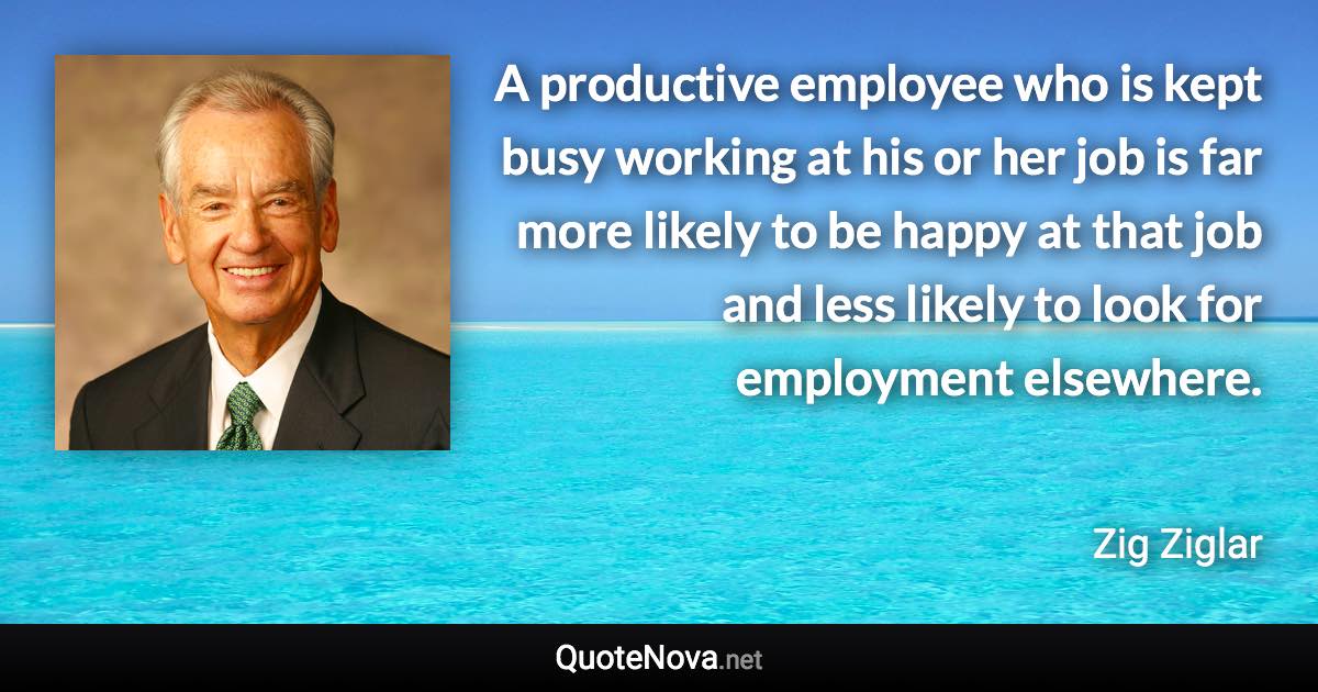 A productive employee who is kept busy working at his or her job is far more likely to be happy at that job and less likely to look for employment elsewhere. - Zig Ziglar quote