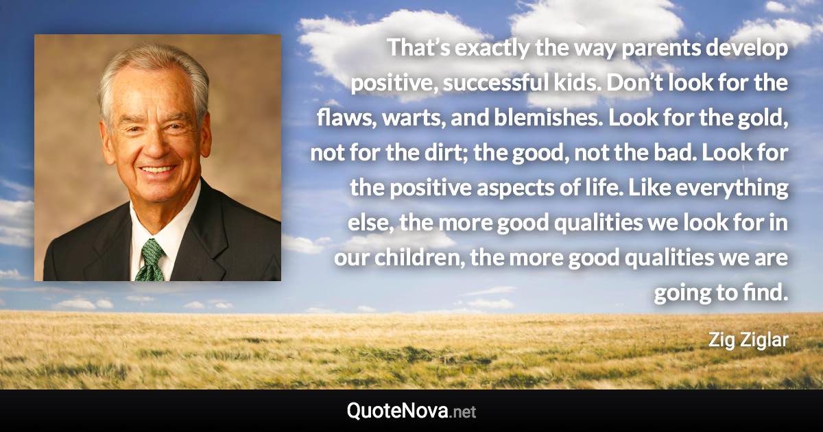 That’s exactly the way parents develop positive, successful kids. Don’t look for the flaws, warts, and blemishes. Look for the gold, not for the dirt; the good, not the bad. Look for the positive aspects of life. Like everything else, the more good qualities we look for in our children, the more good qualities we are going to find. - Zig Ziglar quote