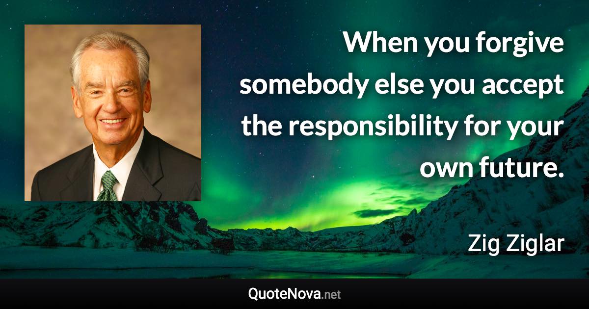 When you forgive somebody else you accept the responsibility for your own future. - Zig Ziglar quote
