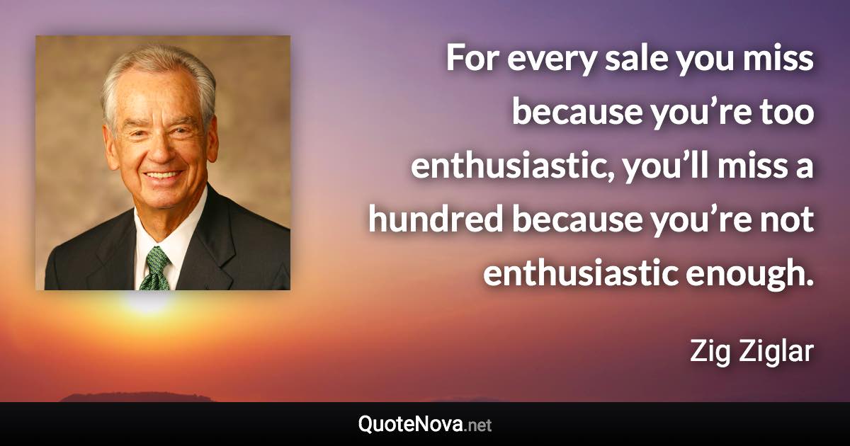 For every sale you miss because you’re too enthusiastic, you’ll miss a hundred because you’re not enthusiastic enough. - Zig Ziglar quote