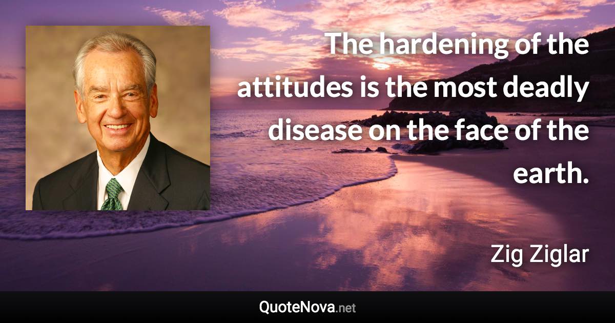 The hardening of the attitudes is the most deadly disease on the face of the earth. - Zig Ziglar quote