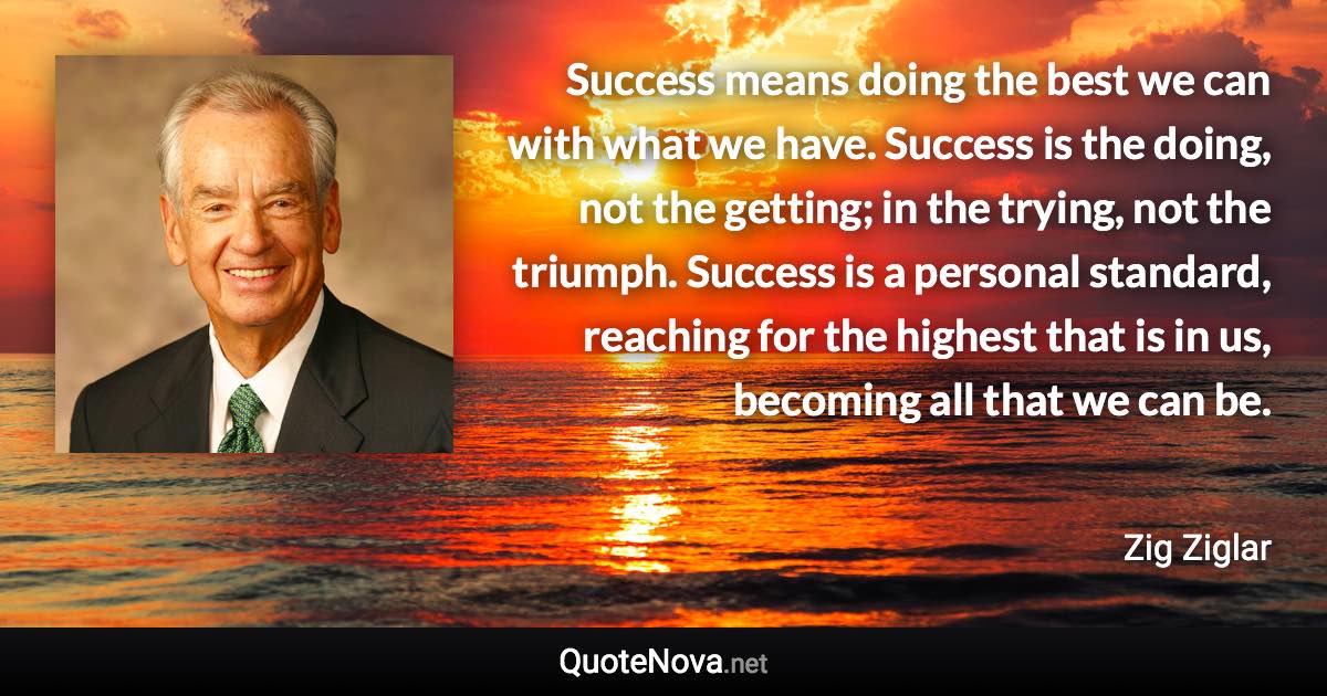 Success means doing the best we can with what we have. Success is the doing, not the getting; in the trying, not the triumph. Success is a personal standard, reaching for the highest that is in us, becoming all that we can be. - Zig Ziglar quote