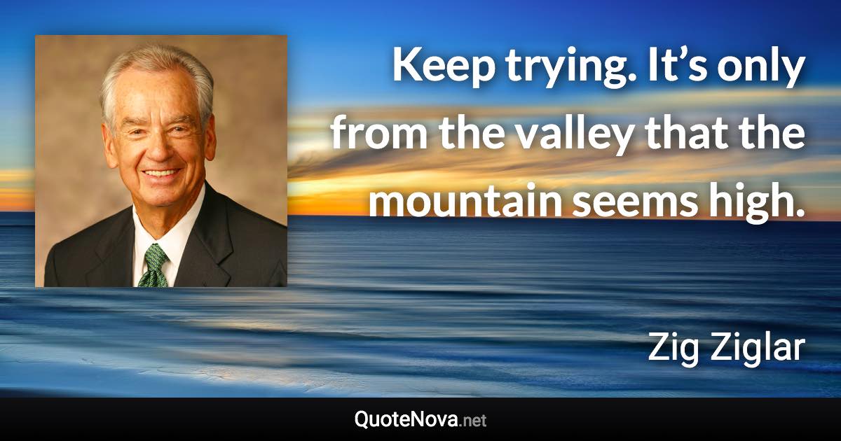 Keep trying. It’s only from the valley that the mountain seems high. - Zig Ziglar quote