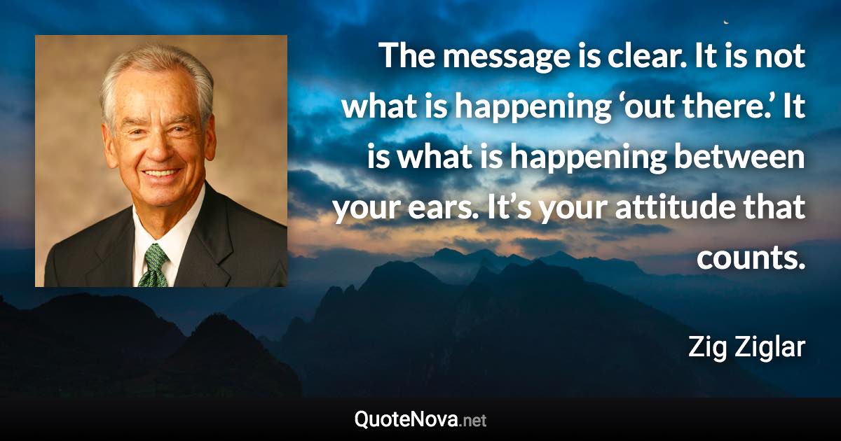 The message is clear. It is not what is happening ‘out there.’ It is what is happening between your ears. It’s your attitude that counts. - Zig Ziglar quote