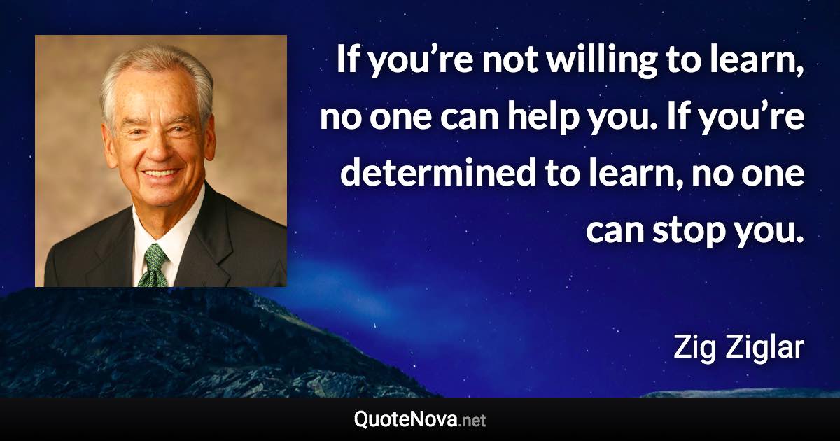 If you’re not willing to learn, no one can help you. If you’re determined to learn, no one can stop you. - Zig Ziglar quote