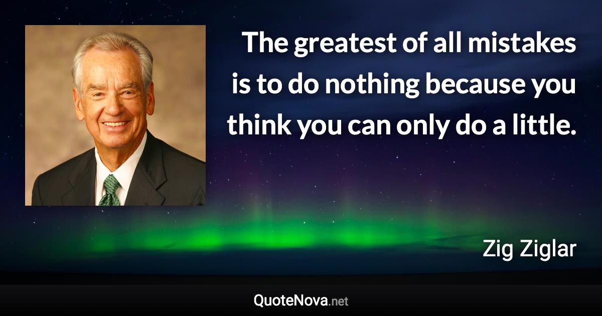 The greatest of all mistakes is to do nothing because you think you can only do a little. - Zig Ziglar quote