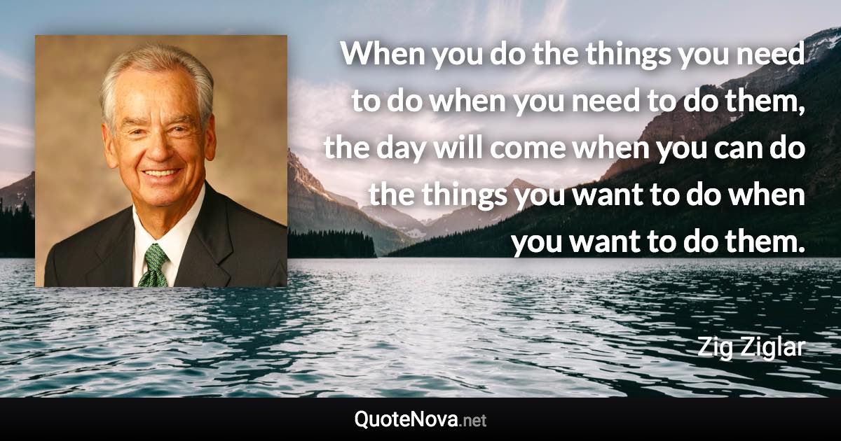 When you do the things you need to do when you need to do them, the day will come when you can do the things you want to do when you want to do them. - Zig Ziglar quote