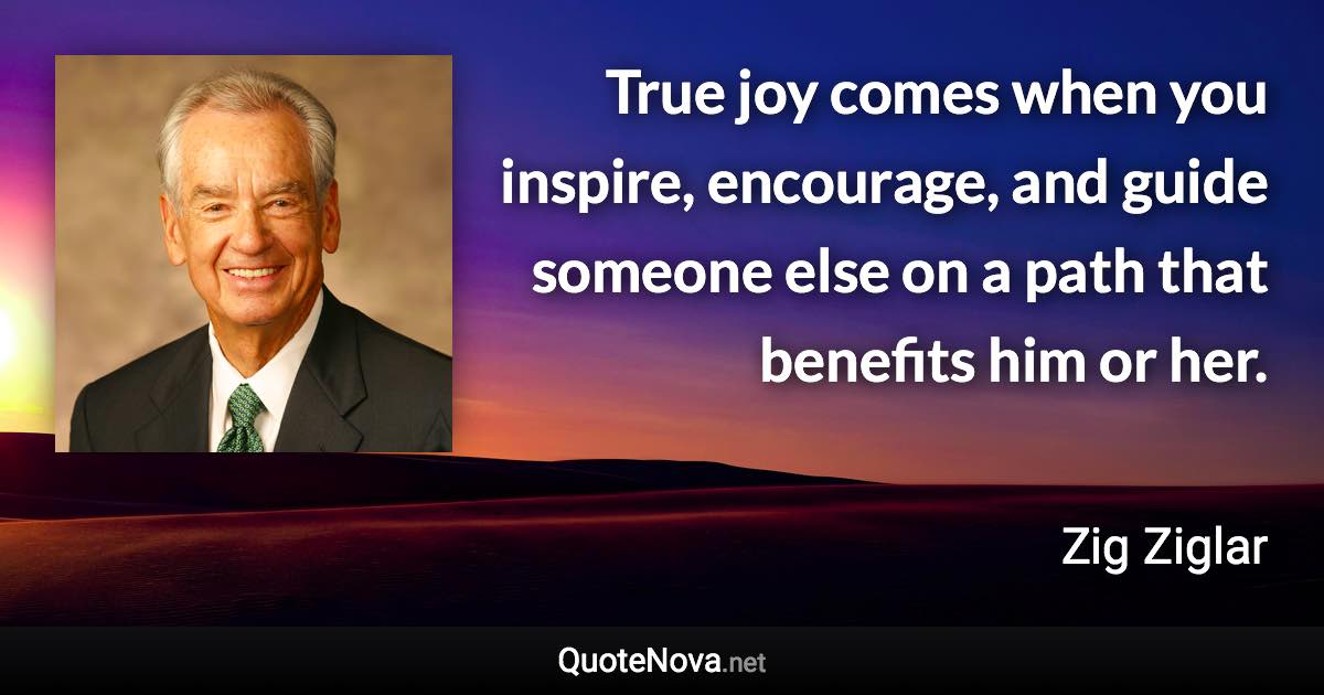 True joy comes when you inspire, encourage, and guide someone else on a path that benefits him or her. - Zig Ziglar quote