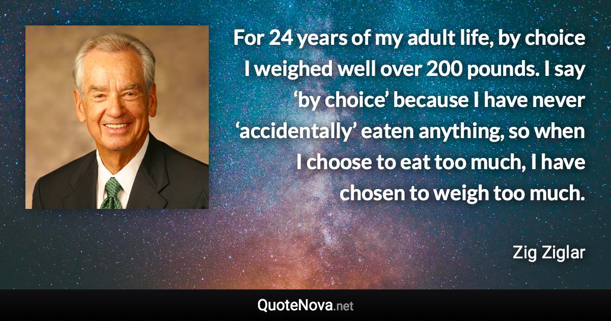 For 24 years of my adult life, by choice I weighed well over 200 pounds. I say ‘by choice’ because I have never ‘accidentally’ eaten anything, so when I choose to eat too much, I have chosen to weigh too much. - Zig Ziglar quote