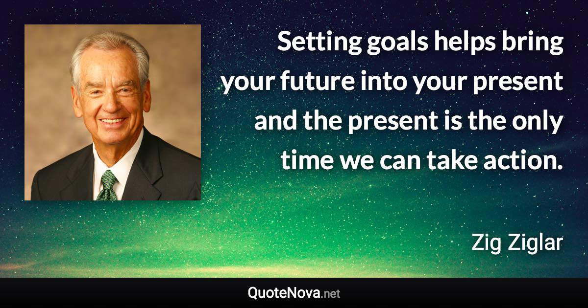 Setting goals helps bring your future into your present and the present is the only time we can take action. - Zig Ziglar quote