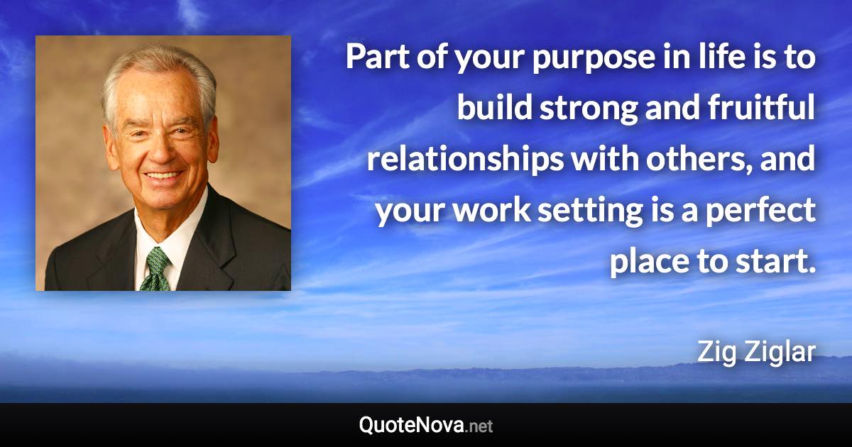 Part of your purpose in life is to build strong and fruitful relationships with others, and your work setting is a perfect place to start. - Zig Ziglar quote