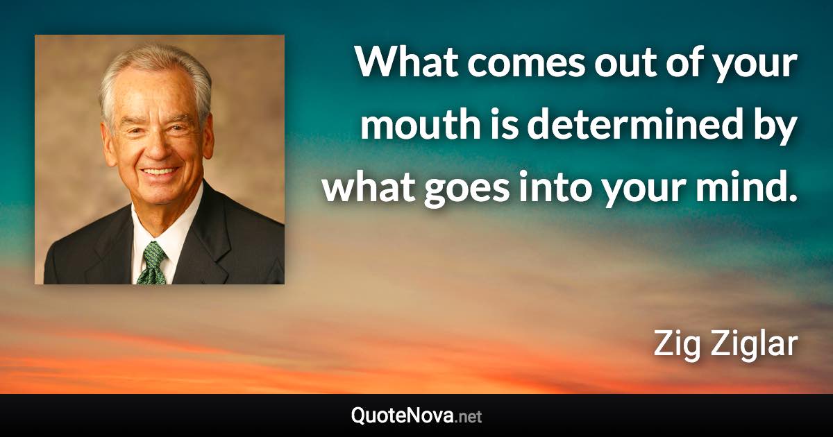 What comes out of your mouth is determined by what goes into your mind. - Zig Ziglar quote