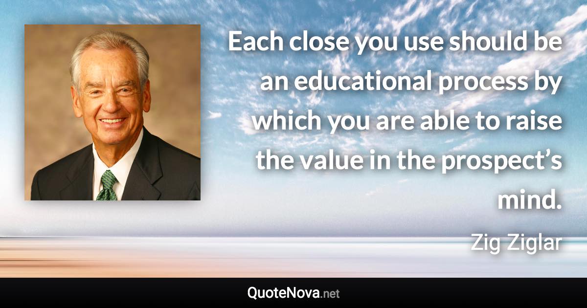Each close you use should be an educational process by which you are able to raise the value in the prospect’s mind. - Zig Ziglar quote