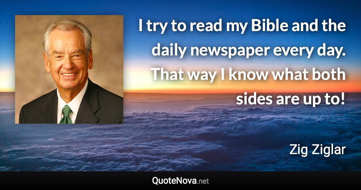 I try to read my Bible and the daily newspaper every day. That way I know what both sides are up to! - Zig Ziglar quote