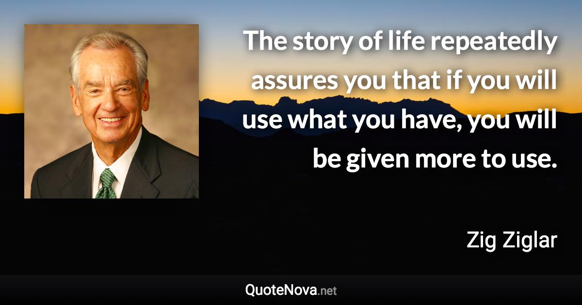 The story of life repeatedly assures you that if you will use what you have, you will be given more to use. - Zig Ziglar quote