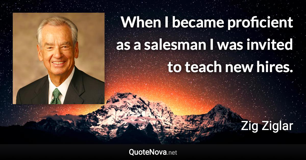 When I became proficient as a salesman I was invited to teach new hires. - Zig Ziglar quote