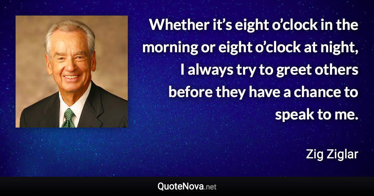 Whether it’s eight o’clock in the morning or eight o’clock at night, I always try to greet others before they have a chance to speak to me. - Zig Ziglar quote