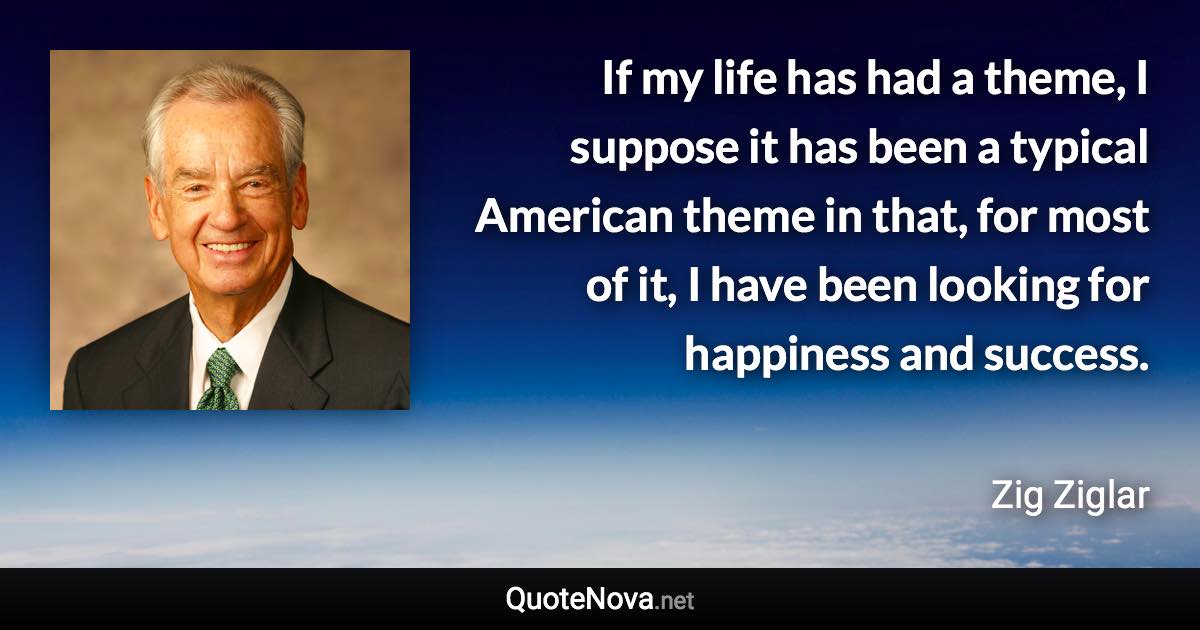 If my life has had a theme, I suppose it has been a typical American theme in that, for most of it, I have been looking for happiness and success. - Zig Ziglar quote