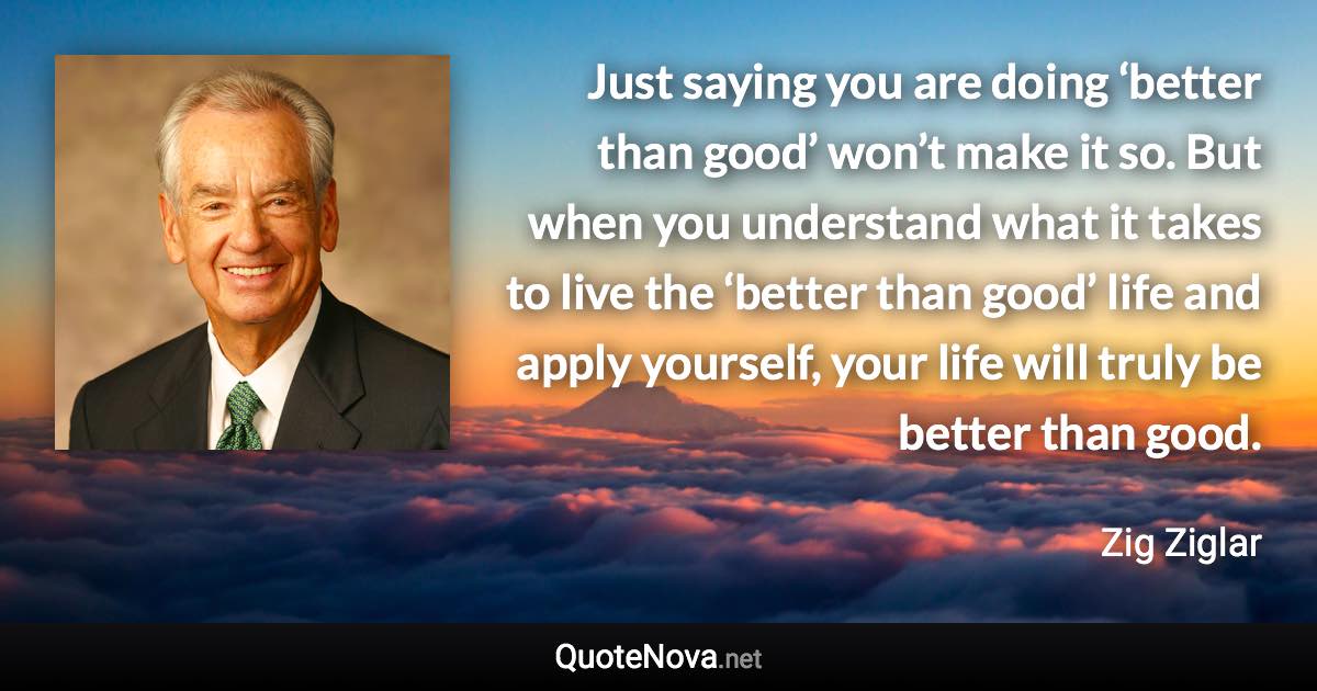 Just saying you are doing ‘better than good’ won’t make it so. But when you understand what it takes to live the ‘better than good’ life and apply yourself, your life will truly be better than good. - Zig Ziglar quote