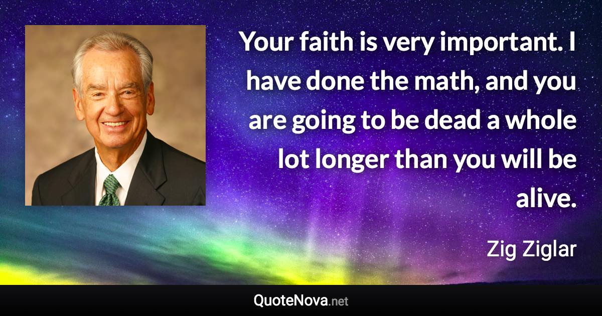Your faith is very important. I have done the math, and you are going to be dead a whole lot longer than you will be alive. - Zig Ziglar quote