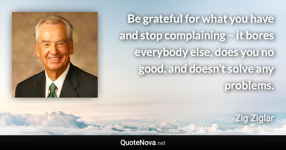 Be grateful for what you have and stop complaining – it bores everybody else, does you no good, and doesn’t solve any problems. - Zig Ziglar quote