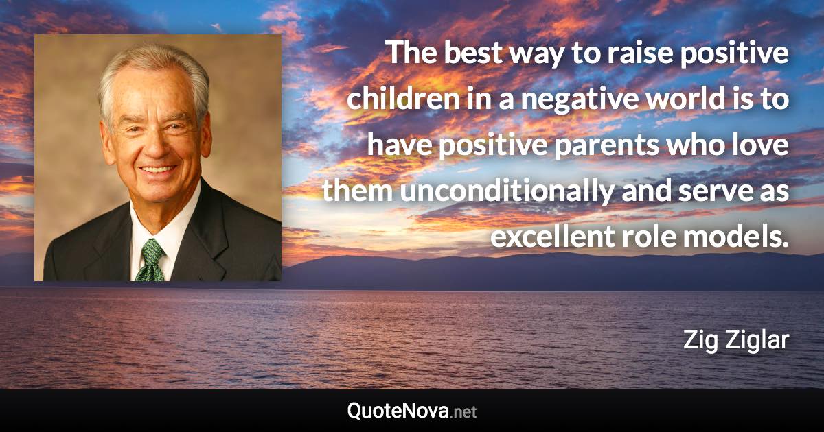 The best way to raise positive children in a negative world is to have positive parents who love them unconditionally and serve as excellent role models. - Zig Ziglar quote