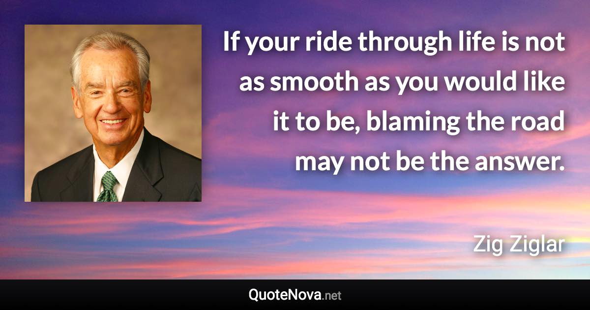 If your ride through life is not as smooth as you would like it to be, blaming the road may not be the answer. - Zig Ziglar quote