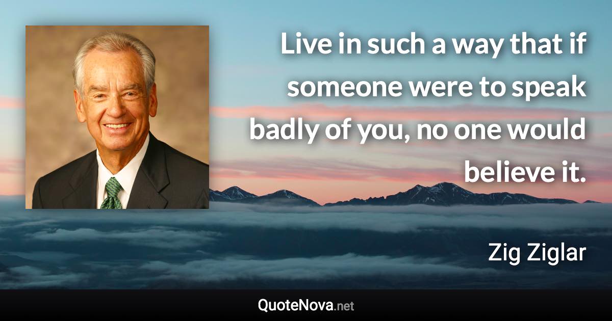 Live in such a way that if someone were to speak badly of you, no one would believe it. - Zig Ziglar quote