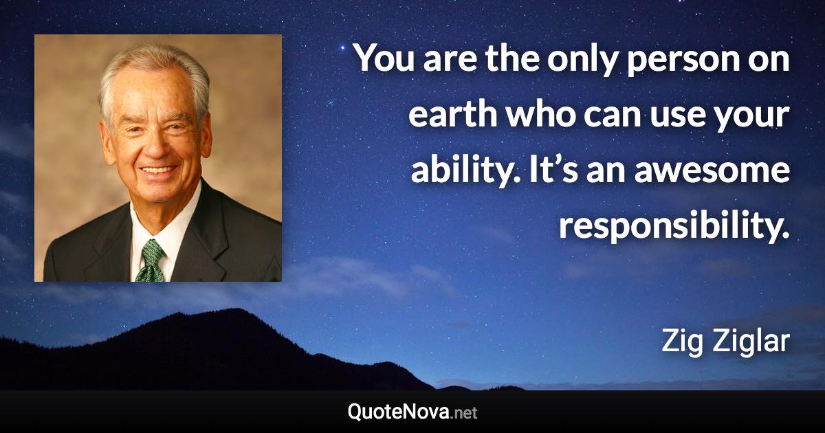 You are the only person on earth who can use your ability. It’s an awesome responsibility. - Zig Ziglar quote