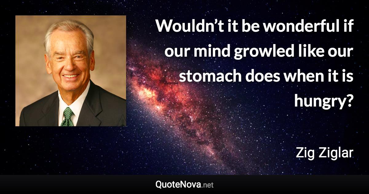 Wouldn’t it be wonderful if our mind growled like our stomach does when it is hungry? - Zig Ziglar quote