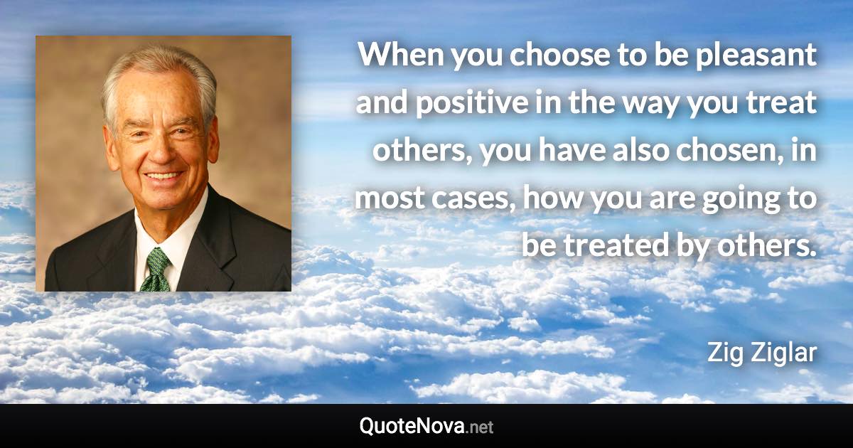 When you choose to be pleasant and positive in the way you treat others, you have also chosen, in most cases, how you are going to be treated by others. - Zig Ziglar quote