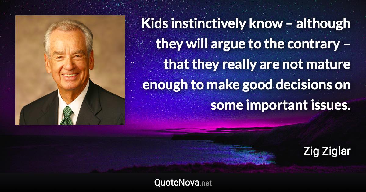 Kids instinctively know – although they will argue to the contrary – that they really are not mature enough to make good decisions on some important issues. - Zig Ziglar quote