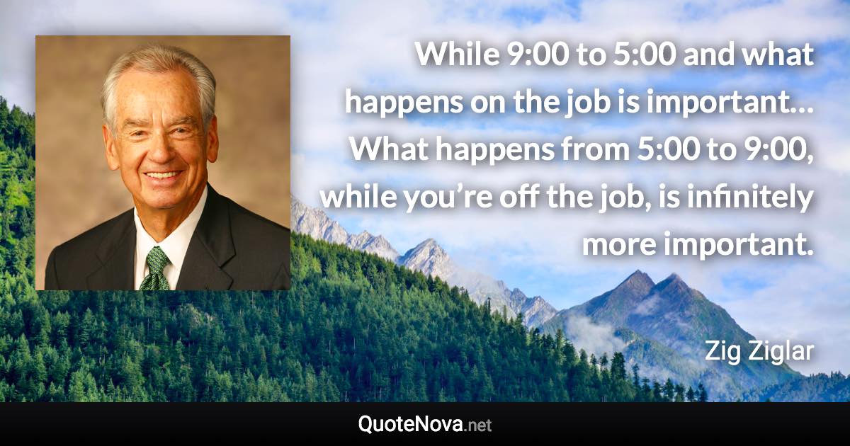 While 9:00 to 5:00 and what happens on the job is important… What happens from 5:00 to 9:00, while you’re off the job, is infinitely more important. - Zig Ziglar quote