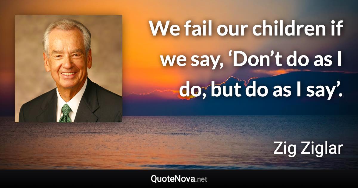 We fail our children if we say, ‘Don’t do as I do, but do as I say’. - Zig Ziglar quote
