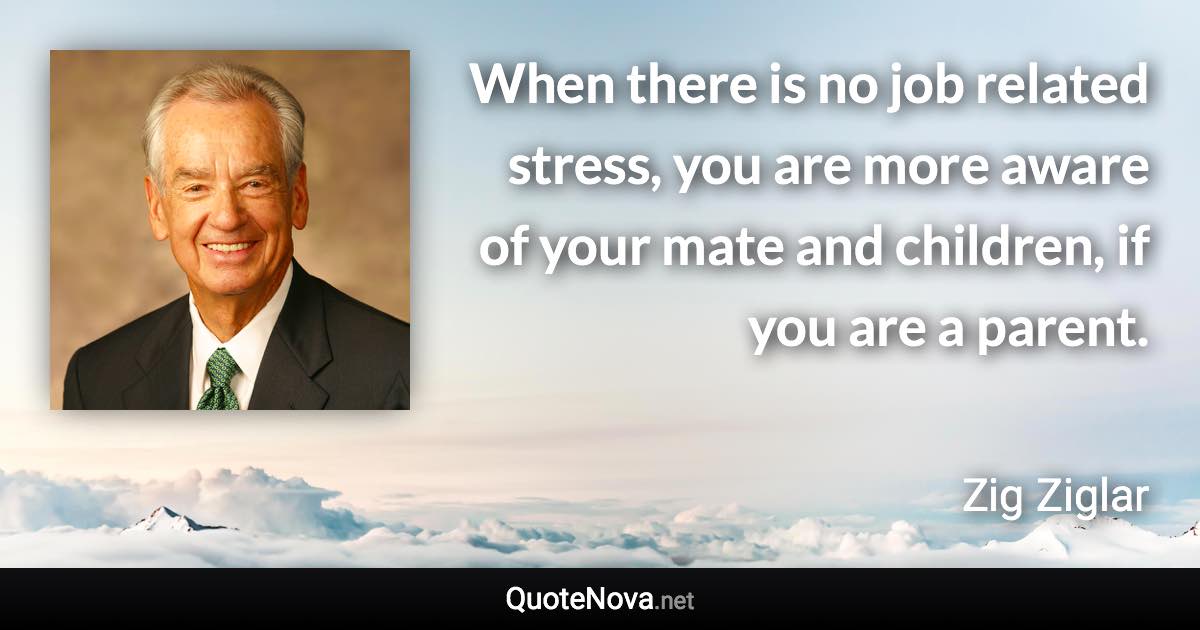 When there is no job related stress, you are more aware of your mate and children, if you are a parent. - Zig Ziglar quote